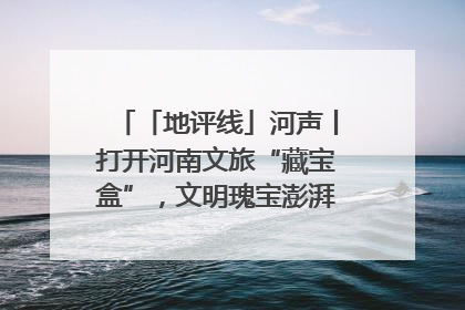 「地评线」河声丨打开河南文旅“藏宝盒”，文明瑰宝澎湃发展“豫动能”