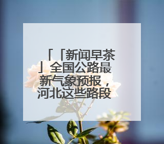 「新闻早茶」全国公路最新气象预报，河北这些路段将受雷暴影响，还有这些热点……