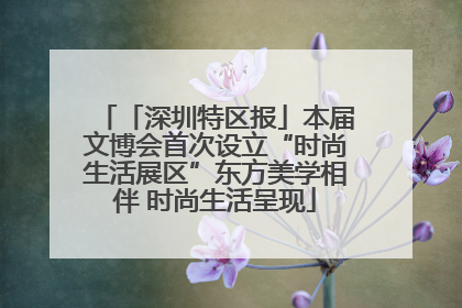 「深圳特区报」本届文博会首次设立“时尚生活展区”东方美学相伴 时尚生活呈现
