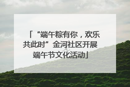 “端午粽有你，欢乐共此时”金河社区开展端午节文化活动
