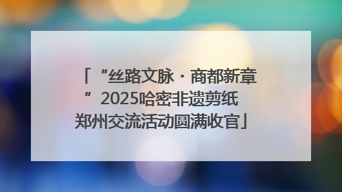“丝路文脉・商都新章”2025哈密非遗剪纸郑州交流活动圆满收官