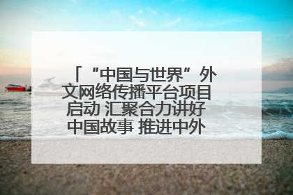 “中国与世界”外文网络传播平台项目启动 汇聚合力讲好中国故事 推进中外文明交流互鉴