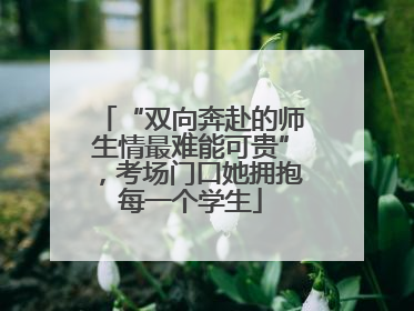 “双向奔赴的师生情最难能可贵”，考场门口她拥抱每一个学生