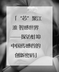 “芯”聚江淮 智感世界——探访蚌埠中国传感谷的创新密码
