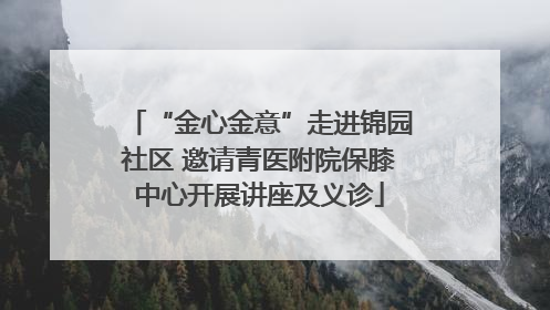“金心金意”走进锦园社区 邀请青医附院保膝中心开展讲座及义诊