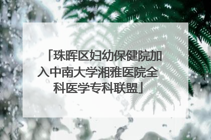 珠晖区妇幼保健院加入中南大学湘雅医院全科医学专科联盟