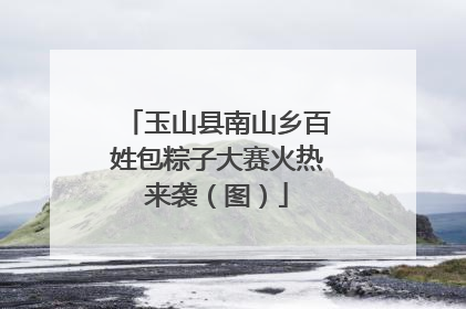 玉山县南山乡百姓包粽子大赛火热来袭（图）