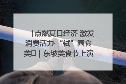 点燃夏日经济 激发消费活力·“轼”圈食美⑪｜东坡美食节上演“文化满汉全席”