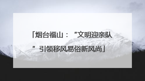 烟台福山：“文明迎亲队”引领移风易俗新风尚