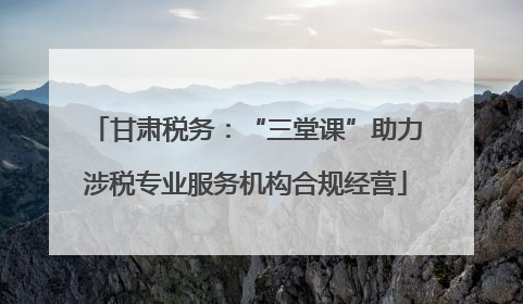 甘肃税务：“三堂课”助力涉税专业服务机构合规经营
