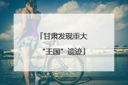 甘肃发现重大“王国”遗迹