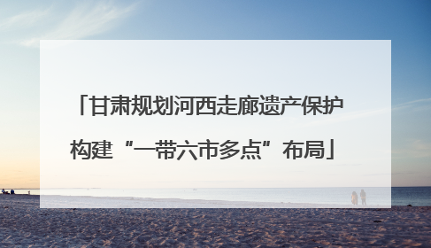 甘肃规划河西走廊遗产保护 构建“一带六市多点”布局