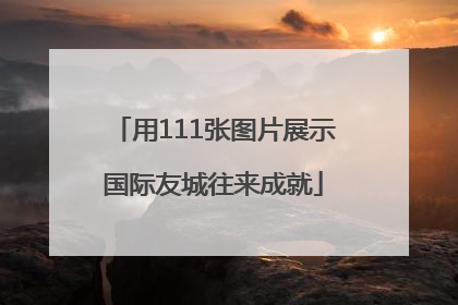 用111张图片展示国际友城往来成就