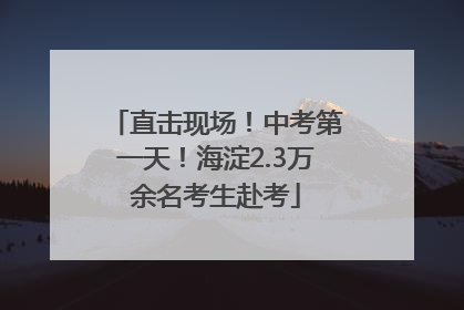 直击现场！中考第一天！海淀2.3万余名考生赴考