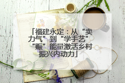 福建永定：从“卖力气”到“学手艺”“赈”能量激活乡村振兴内动力
