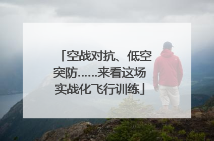 空战对抗、低空突防……来看这场实战化飞行训练