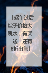 端午过后粽子价格大跳水，有买三送一还有6折出售