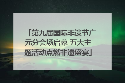第九届国际非遗节广元分会场启幕 五大主题活动点燃非遗盛宴