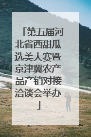 第五届河北省西甜瓜选美大赛暨京津冀农产品产销对接洽谈会举办
