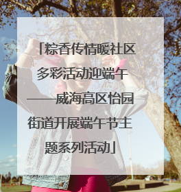 粽香传情暖社区 多彩活动迎端午——威海高区怡园街道开展端午节主题系列活动