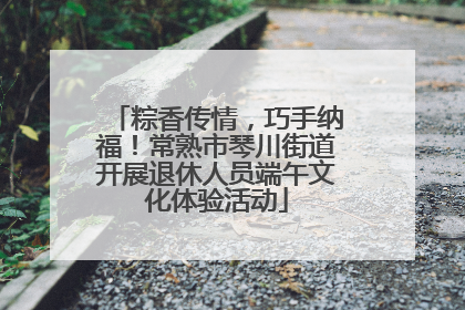 粽香传情，巧手纳福！常熟市琴川街道开展退休人员端午文化体验活动