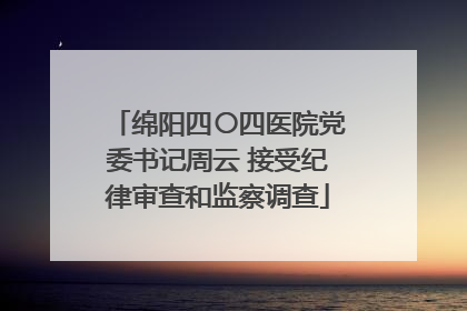 绵阳四〇四医院党委书记周云 接受纪律审查和监察调查