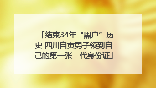 结束34年“黑户”历史 四川自贡男子领到自己的第一张二代身份证