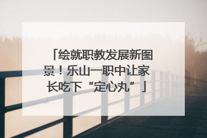 绘就职教发展新图景！乐山一职中让家长吃下“定心丸”