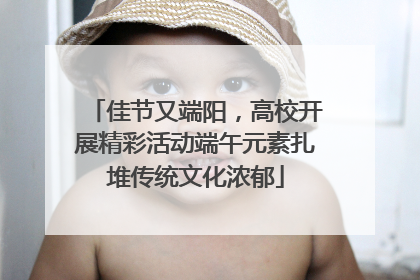 佳节又端阳，高校开展精彩活动端午元素扎堆传统文化浓郁