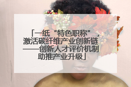 一纸“特色职称”，激活碳纤维产业创新链——创新人才评价机制 助推产业升级