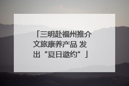 三明赴福州推介文旅康养产品 发出“夏日邀约”