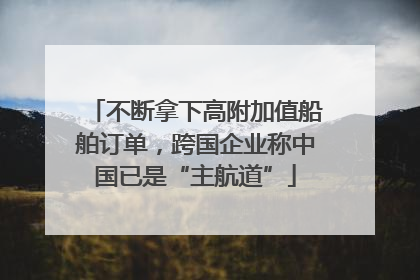 不断拿下高附加值船舶订单，跨国企业称中国已是“主航道”