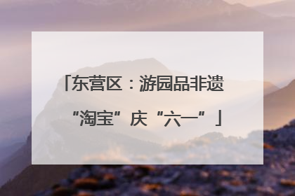 东营区：游园品非遗 “淘宝”庆“六一”