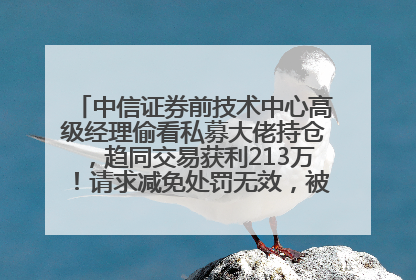 中信证券前技术中心高级经理偷看私募大佬持仓，趋同交易获利213万！请求减免处罚无效，被罚没426万