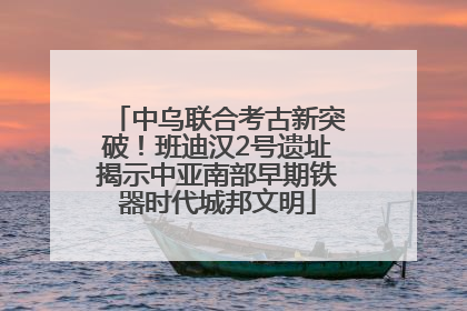 中乌联合考古新突破！班迪汉2号遗址揭示中亚南部早期铁器时代城邦文明