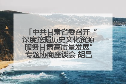 中共甘肃省委召开“深度挖掘历史文化资源服务甘肃高质量发展”专题协商座谈会 胡昌升主持并讲话