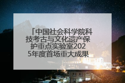 中国社会科学院科技考古与文化遗产保护重点实验室2025年度首场重大成果发布会在京举行