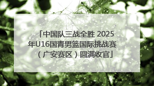 中国队三战全胜 2025年U16国青男篮国际挑战赛（广安赛区）圆满收官