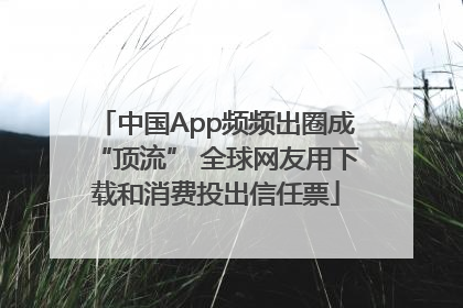 中国App频频出圈成“顶流” 全球网友用下载和消费投出信任票