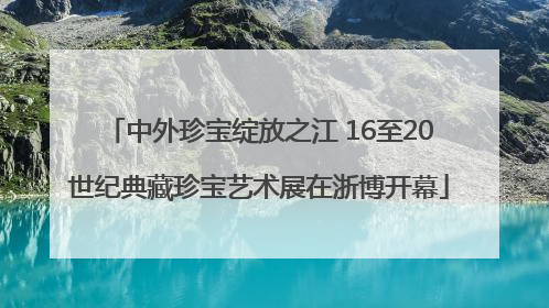 中外珍宝绽放之江 16至20世纪典藏珍宝艺术展在浙博开幕