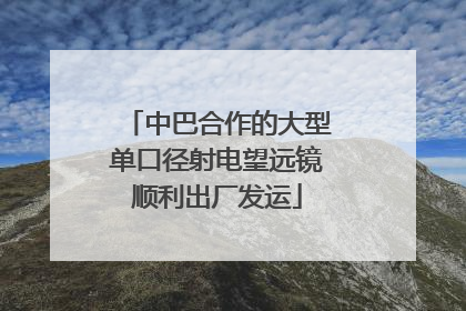 中巴合作的大型单口径射电望远镜顺利出厂发运