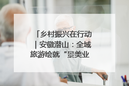 乡村振兴在行动｜安徽潜山：全域旅游绘就“景美业兴民富”新画卷
