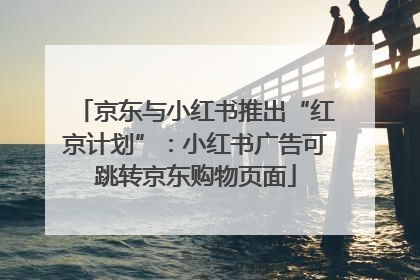 京东与小红书推出“红京计划”：小红书广告可跳转京东购物页面