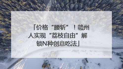 价格“腰斩”！赣州人实现“荔枝自由”解锁N种创意吃法
