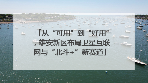 从“可用”到“好用”，雄安新区布局卫星互联网与“北斗+”新赛道