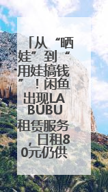 从“晒娃”到“用娃搞钱”！闲鱼出现LABUBU租赁服务，日租80元仍供不应求