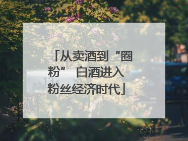 从卖酒到“圈粉” 白酒进入粉丝经济时代