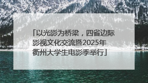 以光影为桥梁，四省边际影视文化交流暨2025年衢州大学生电影季举行