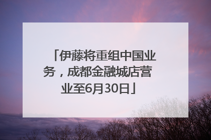 伊藤将重组中国业务，成都金融城店营业至6月30日