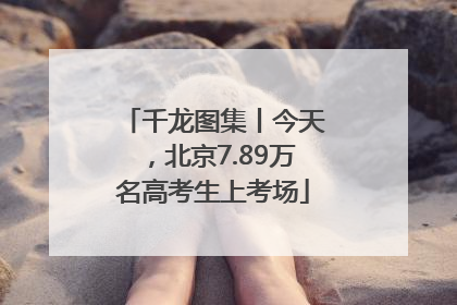 千龙图集丨今天，北京7.89万名高考生上考场